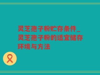 灵芝孢子粉贮存条件_灵芝孢子粉的适宜储存环境与方法