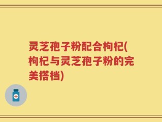 灵芝孢子粉配合枸杞(枸杞与灵芝孢子粉的完美搭档)