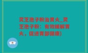 灵芝孢子粉治胃火_灵芝孢子粉：有效缓解胃火，促进胃部健康)