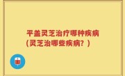 平盖灵芝治疗哪种疾病(灵芝治哪些疾病？)