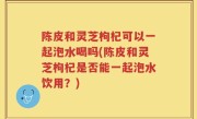 陈皮和灵芝枸杞可以一起泡水喝吗(陈皮和灵芝枸杞是否能一起泡水饮用？)