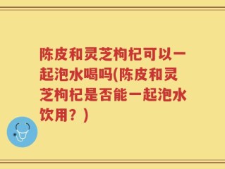 陈皮和灵芝枸杞可以一起泡水喝吗(陈皮和灵芝枸杞是否能一起泡水饮用？)