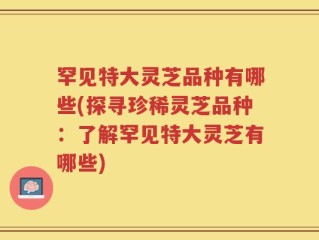 罕见特大灵芝品种有哪些(探寻珍稀灵芝品种：了解罕见特大灵芝有哪些)