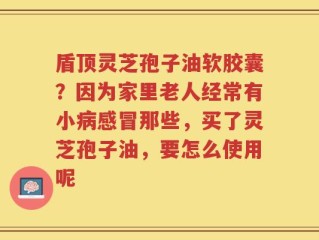 盾顶灵芝孢子油软胶囊？因为家里老人经常有小病感冒那些，买了灵芝孢子油，要怎么使用呢