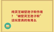 纯灵芝破壁孢子粉作用？“破壁灵芝孢子粉”这玩意真的有用么