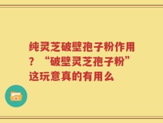 纯灵芝破壁孢子粉作用？“破壁灵芝孢子粉”这玩意真的有用么