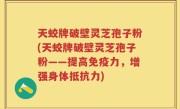 天蛟牌破壁灵芝孢子粉(天蛟牌破壁灵芝孢子粉——提高免疫力，增强身体抵抗力)