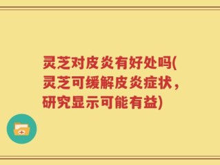灵芝对皮炎有好处吗(灵芝可缓解皮炎症状，研究显示可能有益)