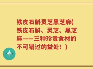 铁皮石斛灵芝黑芝麻(铁皮石斛、灵芝、黑芝麻——三种珍贵食材的不可错过的益处！)