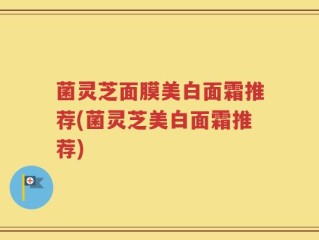 菌灵芝面膜美白面霜推荐(菌灵芝美白面霜推荐)