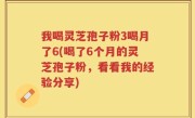 我喝灵芝孢子粉3喝月了6(喝了6个月的灵芝孢子粉，看看我的经验分享)