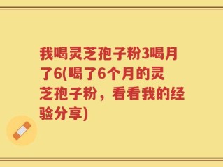 我喝灵芝孢子粉3喝月了6(喝了6个月的灵芝孢子粉，看看我的经验分享)