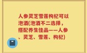 人参灵芝雪莲枸杞可以泡酒(泡酒不二选择，搭配养生佳品——人参、灵芝、雪莲、枸杞)