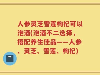 人参灵芝雪莲枸杞可以泡酒(泡酒不二选择，搭配养生佳品——人参、灵芝、雪莲、枸杞)