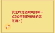 灵芝咋泡酒呢啊好喝一点(如何制作美味的灵芝酒？)