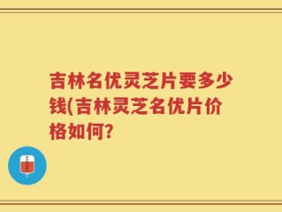 吉林名优灵芝片要多少钱(吉林灵芝名优片价格如何？