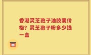 香港灵芝孢子油胶囊价格？灵芝孢子粉多少钱一盒