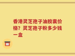 香港灵芝孢子油胶囊价格？灵芝孢子粉多少钱一盒