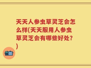 天天人参虫草灵芝会怎么样(天天服用人参虫草灵芝会有哪些好处？)