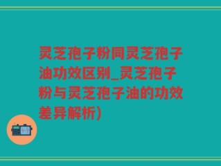 灵芝孢子粉同灵芝孢子油功效区别_灵芝孢子粉与灵芝孢子油的功效差异解析)