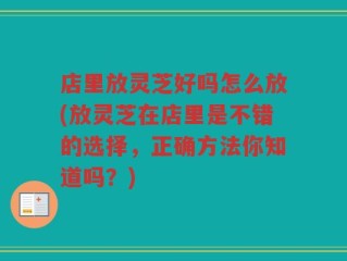 店里放灵芝好吗怎么放(放灵芝在店里是不错的选择，正确方法你知道吗？)