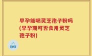 早孕能喝灵芝孢子粉吗(早孕期可否食用灵芝孢子粉)