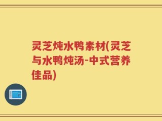 灵芝炖水鸭素材(灵芝与水鸭炖汤-中式营养佳品)