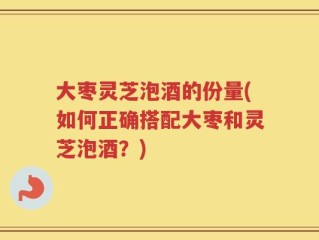 大枣灵芝泡酒的份量(如何正确搭配大枣和灵芝泡酒？)