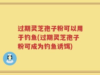 过期灵芝孢子粉可以用于钓鱼(过期灵芝孢子粉可成为钓鱼诱饵)