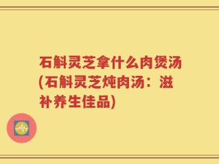 石斛灵芝拿什么肉煲汤(石斛灵芝炖肉汤：滋补养生佳品)