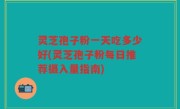 灵芝孢子粉一天吃多少好(灵芝孢子粉每日推荐摄入量指南)