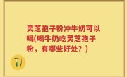 灵芝孢子粉冲牛奶可以喝(喝牛奶吃灵芝孢子粉，有哪些好处？)