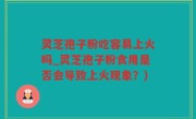 灵芝孢子粉吃容易上火吗_灵芝孢子粉食用是否会导致上火现象？)