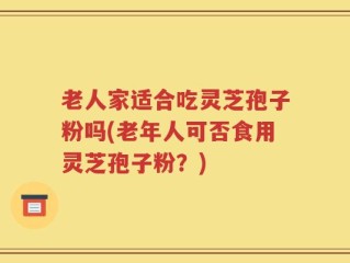 老人家适合吃灵芝孢子粉吗(老年人可否食用灵芝孢子粉？)