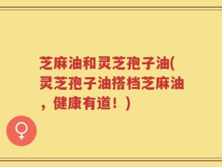 芝麻油和灵芝孢子油(灵芝孢子油搭档芝麻油，健康有道！)