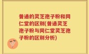 普通的灵芝孢子粉和同仁堂的区别(普通灵芝孢子粉与同仁堂灵芝孢子粉的区别分析)
