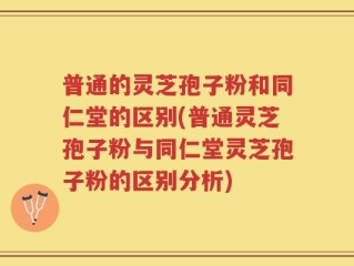 普通的灵芝孢子粉和同仁堂的区别(普通灵芝孢子粉与同仁堂灵芝孢子粉的区别分析)