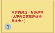 太岁内灵芝一斤多少钱(太岁内灵芝每斤价格是多少？)