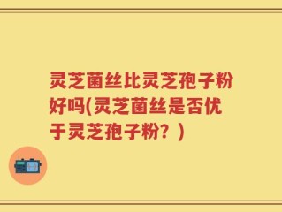 灵芝菌丝比灵芝孢子粉好吗(灵芝菌丝是否优于灵芝孢子粉？)