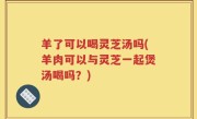 羊了可以喝灵芝汤吗(羊肉可以与灵芝一起煲汤喝吗？)