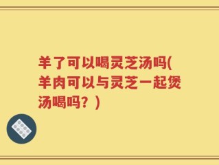 羊了可以喝灵芝汤吗(羊肉可以与灵芝一起煲汤喝吗？)
