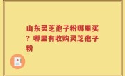 山东灵芝孢子粉哪里买？哪里有收购灵芝孢子粉