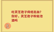 吃灵芝孢子痔疮出血？你好，灵芝孢子粉能泡酒吗