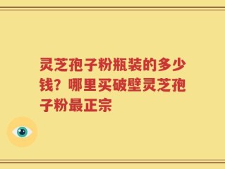 灵芝孢子粉瓶装的多少钱？哪里买破壁灵芝孢子粉最正宗