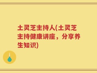 土灵芝主持人(土灵芝主持健康讲座，分享养生知识)