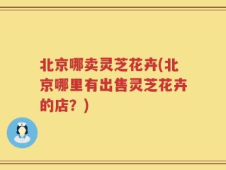 北京哪卖灵芝花卉(北京哪里有出售灵芝花卉的店？)