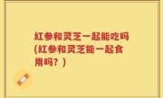 红参和灵芝一起能吃吗(红参和灵芝能一起食用吗？)