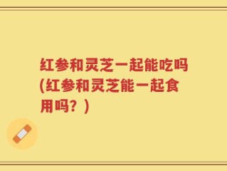 红参和灵芝一起能吃吗(红参和灵芝能一起食用吗？)