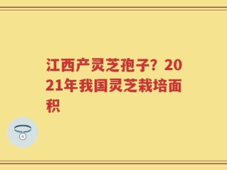 江西产灵芝孢子？2021年我国灵芝栽培面积