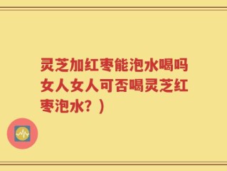 灵芝加红枣能泡水喝吗女人女人可否喝灵芝红枣泡水？)